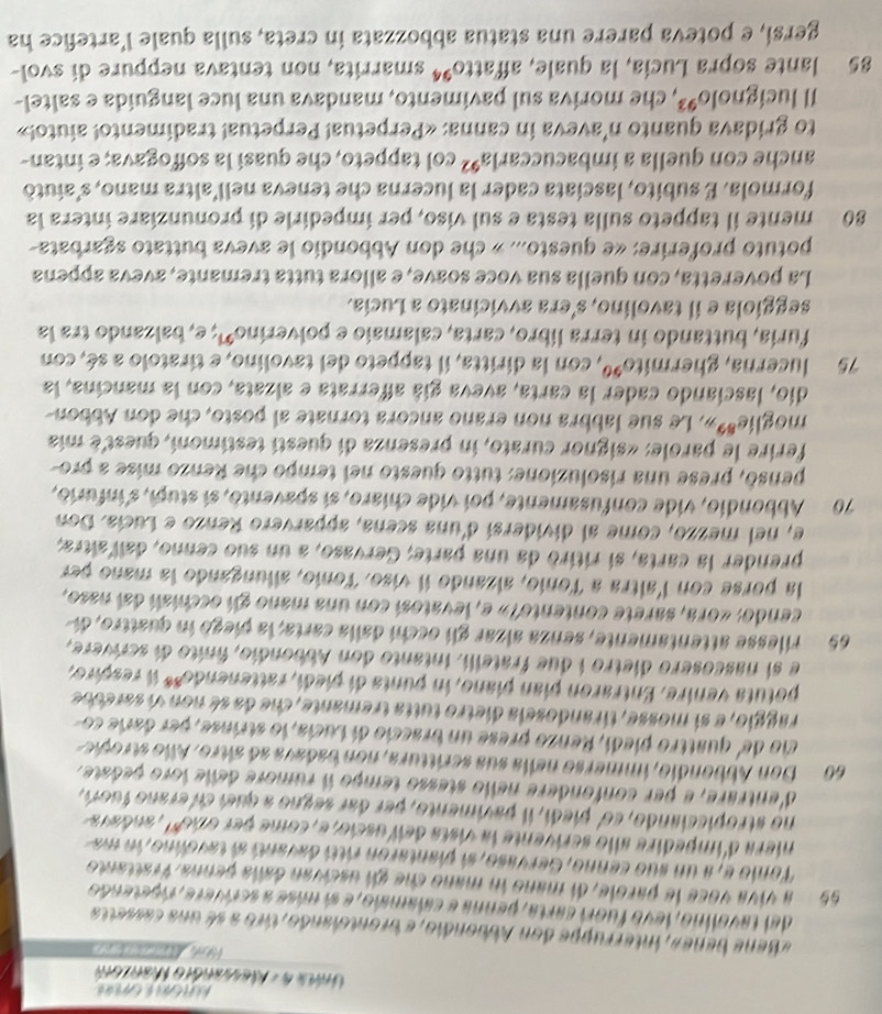 a 
Una 4 - Messanóro Marzom
         
« Bene bene», interruppe don Abbondio, e brontclando, tiro a sé una cassetta
del tavolino, levo fuori carta, penna e calamaio, e sí máse a scrívere, ripetendo
55 a viva voce le parole, di mano in mano che gii uscivan dalla penna. Vrattanto
Tonio e, a un suo cenno, Gervaso, si plantaron rittí davantí al tavolno, in ma
niera d'impedire allo scrivente la vista dell uscio, e, come per ono', andava
no stropicciando, co' piedi, il pavimento, per dar segno a queí ci erano fuori,
d'entrare, e per confondere nello stesso tempo il rumore delle loro peóate.
60 Don Abbondio, immerso nelia sua scrittura, non badava aó sltro. Allo stropie
cio de' quattro piedí, Renzo prese un braccio di Lucia, lo strinse, per darie co
raggio, e si mosse, tirandosela dietro tutta tremante, che da sé non vi saresbe
potuta venire. Entraron pían piano, in punta di piedí, rattenendo** il respiro,
e si nascosero dietro i due fratelli. intanto don Abbondio, finito di scrwere,
65  rilesse attentamente, senza alzar gli occhi dalla carta, la piegó in quattro, di
cendo: «ora, sarete contento?» e, levatosí con una mano gl occhian dal naso,
la porse con l'altra a Tonio, alzando il víso. Tonío, allungando la mano per
prender la carta, si ritiró da una parte; Gervaso, a un suo cenno, dall altra;
e, nel mezzo, come al dividersí d'una scena, apparvero Renzo e Lucía. Don
70 Abbondio, vide confusamente, poi vide chíaro, sí spavento, sí stupi, s'infurio,
pensó, prese una risoluzione: tutto questo nel tempo che Renzo mise a pro-
ferire le parole: «signor curato, in presenza di questí testimoní, quest'é mía
moglie**». Le sue labbra non erano ancora tornate al posto, che don Abbon-
dio, lasciando cader la carta, aveva gíá afferrata e alzata, con la mancina, la
75 lucerna, ghermito*º, con la diritta, il tappeto del tavolino, e tiratolo a sé, con
furía, buttando in terra libro, carta, calamaio e polverino'; e, balzando tra la
seggiola e il tavolino, s'era avvicinato a Lucía.
La poveretta, con quella sua voce soave, e allora tutta tremante, aveva appena
potuto proferire: «e questo... » che don Abbondio le aveva buttato sgarbata
80 mente il tappeto sulla testa e sul viso, per impedirle di pronunziare intera la
formola. E subito, lasciata cader la lucerna che teneva nell'altra mano, s'aiutó
anche con quella a ímbacucca r^1/_2 92 * col tappeto, che quasí la soffogava; e intan-
to gridava quanto n'aveva in canna: «Perpetua! Perpetua! tradimento! aiuto!»
Il lucign 1010^9 *, che moriva sul pavimento, mandava una luce languída e saltel-
85 lante sopra Lucía, la quale, affatto^(94) smarrita, non tentava neppure di svol-
gersi, e poteva parere una statua abbozzata in creta, sulla quale l’artefice ha