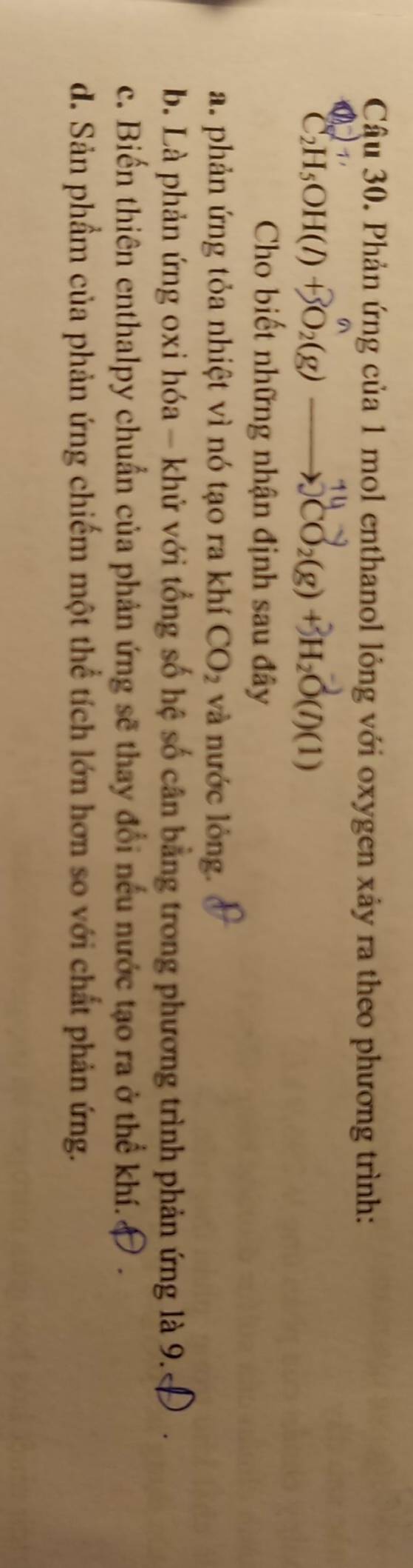 Cậu 30. Phản ứng của 1 mol enthanol lỏng với oxygen xảy ra theo phương trình:
CH₅OH(/) +BO₂(g) ——CO₂(g) +H₂O(/)(1)
Cho biết những nhận định sau đây
a. phản ứng tỏa nhiệt vì nó tạo ra khí CO_2 và nước lỏng.
b. Là phản ứng oxi hóa - khử với tổng số hệ số cân bằng trong phương trình phản ứng là 9.
c. Biển thiên enthalpy chuẩn của phản ứng sẽ thay đổi nếu nước tạo ra ở thể khí.
d. Sản phầm của phản ứng chiếm một thể tích lớn hơn so với chất phản ứng.