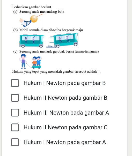 Perhatikan gambar berikut.
(a) Seorang anak menendang bola
(b) Mobil semula diam tiba-tiba bergerak maju
(c) Seorang anak menarik gerobak berisi teman-temannya
Hukum yang tepat yang mewakili gambar tersebut adalah ....
Hukum I Newton pada gambar B
Hukum II Newton pada gambar B
Hukum III Newton pada gambar A
Hukum II Newton pada gambar C
Hukum I Newton pada gambar A