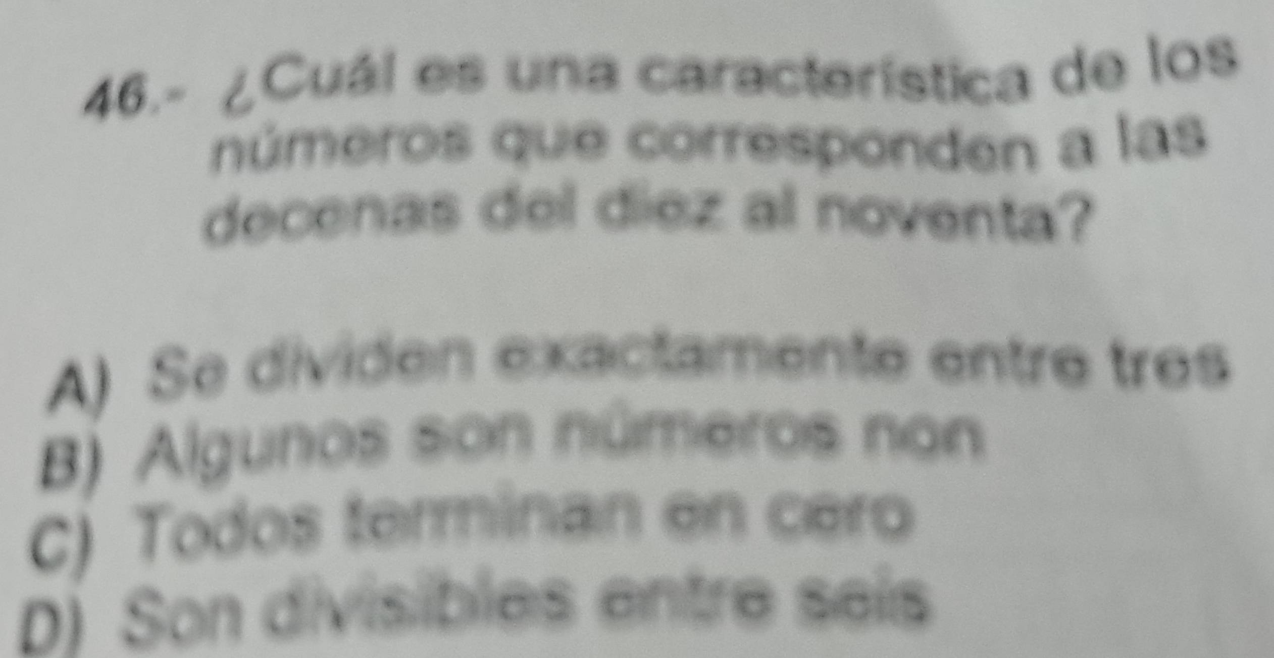 46.- ¿Cuál es una característica de los
números que corresponden a las
decenas del diez al noventa?
A) Se dividen exactamente entre tres
B) Algunos son números non
C) Todos terminan en cero
D) Son divisibles entre seís