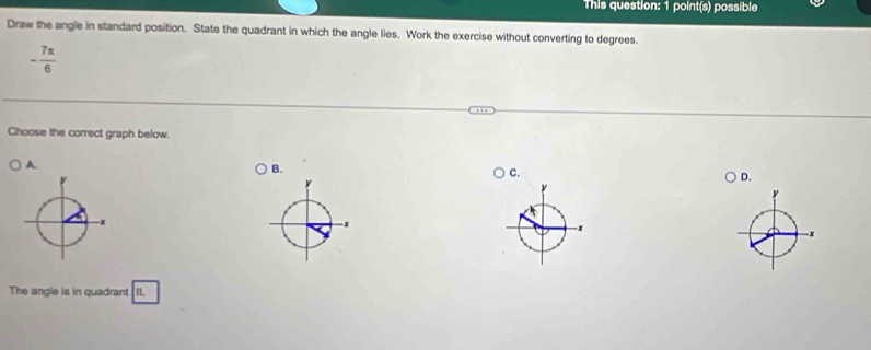 This question: 1 point(s) possible 
Draw the angle in standard position. State the quadrant in which the angle lies. Work the exercise without converting to degrees.
- 7π /6 
Choose the correct graph below. 
A 
B. 
C. 
D.
y
x
The angle is in quadrant II.