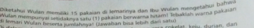 Diketahui Wulan memiliki 15 pakaian di Iemarinya dan Ibu Wulan mengetahui bahwa 
Wulan mempunyai setidaknya satu (1) pakaian berwarna hitam! Tebakiah warna pakaıan 
di lemari Wulan beserta jumlahnya! (Jawaban bisa lebih daɾī satu)