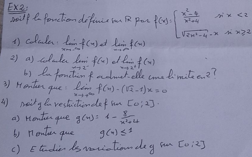 Ex2: 
soilf t fonction definie iu R pen f(x)=beginarrayl  (x^2-4)/x^2+4 sin x<2 sqrt(2x^2-4)-x-xx≥slant 2endarray.
1) colula. limlimits _xto -∈fty f(x) et limlimits _nto +∈fty f(n)
2) a) colula lm f(x) e limlimits _xto 2^+f(x)
xto 2^-
b) en fonction f admet- elle cme limite. e_2 ( 
3) Henten que: limlimits _xto +∈fty f(x)-(sqrt(2)-1)x=0
() maing ea restictiondef in [0:2]·
a) Henter que g(x)=1- 8/x^2+4 
b) n7enten gue g(n)≤ 1
() Etudien ts woriation deg s [0:2]