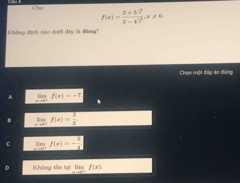 Cau 4
Cho
f(x)=frac 2+5^(frac -2)x3-4^(frac -3)x, x!= 0. 
Khẳng định nào dưới đây là đúng?
Chọn một đáp án đúng
A limlimits _xto 0^+f(x)=-7.
B limlimits _xto 0^+f(x)= 2/3 .
C limlimits _xto 0^+f(x)=- 5/4 .
D Không tồn tại limlimits _xto 0^+f(x).