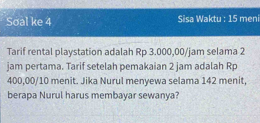 Soal ke 4 Sisa Waktu : 15 meni 
Tarif rental playstation adalah Rp 3.000,00/jam selama 2
jam pertama. Tarif setelah pemakaian 2 jam adalah Rp
400,00/10 menit. Jika Nurul menyewa selama 142 menit, 
berapa Nurul harus membayar sewanya?