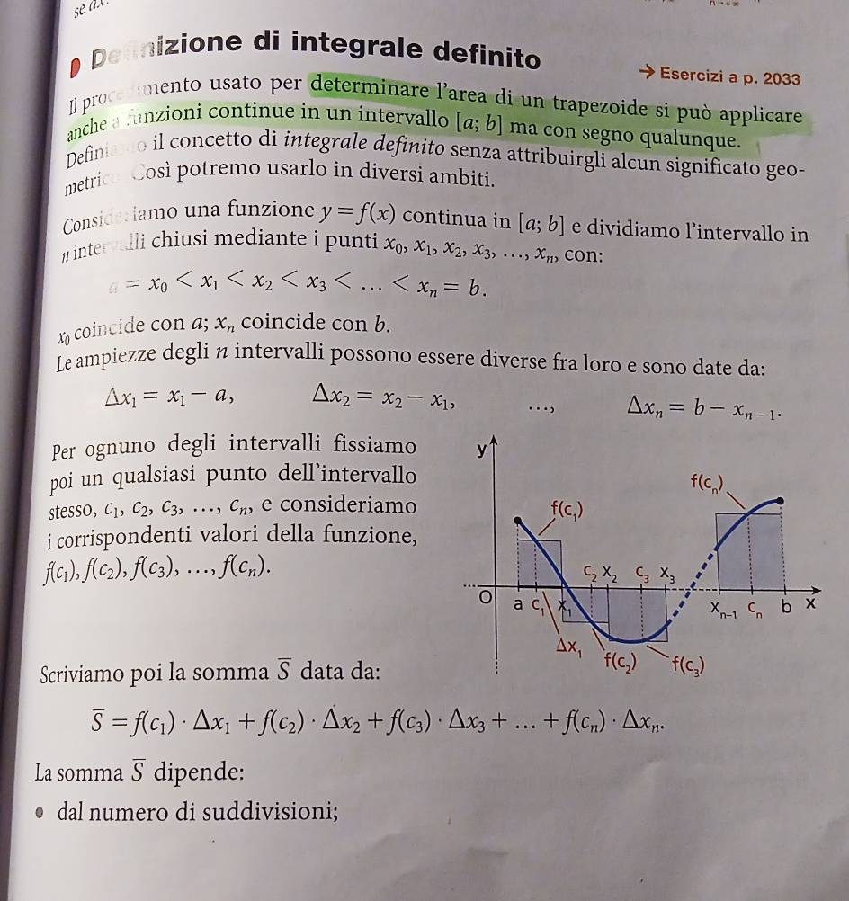 se ax.
Defnizione di integrale definito
Esercizi a p. 2033
Il procermento usato per determinare l'area di un trapezoide si può applicare
anche a runzioni continue in un intervallo [a;b] ma con segno qualunque.
Definiao il concetto di integrale definito senza attribuirgli alcun significato geo-
metrica Così potremo usarlo in diversi ambiti.
Consideriamo una funzione y=f(x) continua in [a;b] e dividiamo l’intervallo in
# intervulli chiusi mediante i punti x_0,x_1,x_2,x_3,...,x_n , con:
=x_0
x coincide con a; x_n coincide con b.
Le ampiezze degli n intervalli possono essere diverse fra loro e sono date da:
△ x_1=x_1-a, △ x_2=x_2-x_1,.., △ x_n=b-x_n-1.
Per ognuno degli intervalli fissiamo
poi un qualsiasi punto dell’intervallo
stesso, c_1,c_2,c_3,..., c_n, e consideriamo
i corrispondenti valori della funzione,
f(c_1),f(c_2),f(c_3),...,f(c_n).
Scriviamo poi la somma overline S data da:
overline S=f(c_1)· △ x_1+f(c_2)· △ x_2+f(c_3)· △ x_3+...+f(c_n)· △ x_n.
La somma overline S dipende:
dal numero di suddivisioni;