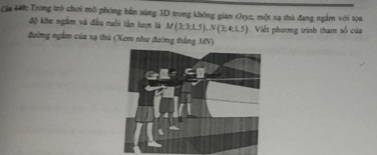 Cia 40: Trong trò chơi mỏ phóng bắn súng 3D trong không gian Oxyz, một xạ thủ đang ngắm với tọa 
độ khe ngắm và đầu ruồi lần lượt là A f (3;3;1,5), N(3;4;1,5) Viết phương trình tham số của 
đường ngầm của xạ thủ (Xem như đường thắng MN)