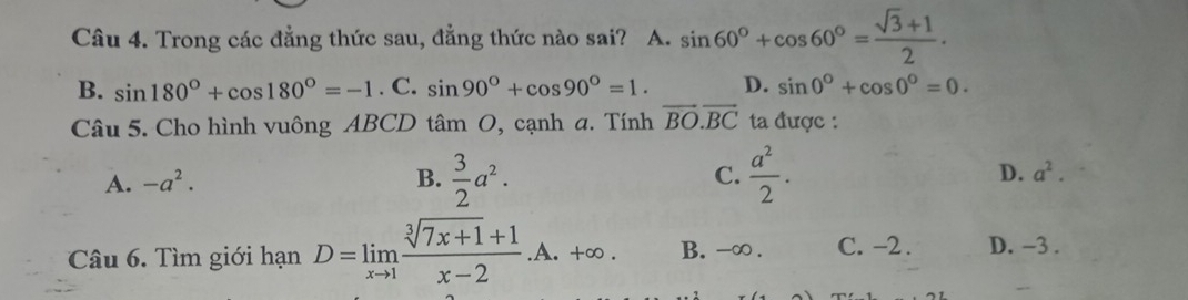 Trong các đẳng thức sau, đẳng thức nào sai? A. sin 60°+cos 60°= (sqrt(3)+1)/2 .
B. sin 180°+cos 180°=-1. C. sin 90°+cos 90°=1. D. sin 0°+cos 0°=0. 
Câu 5. Cho hình vuông ABCD tan O , cạnh a. Tính vector BO.vector BC ta được :
A. -a^2. B.  3/2 a^2. C.  a^2/2 . D. a^2. 
Câu 6. Tìm giới hạn D=limlimits _xto 1 (sqrt[3](7x+1)+1)/x-2 .A.+∈fty. B. -∞. C. -2. D. -3.