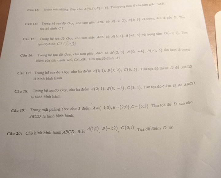 Tronz mặt nhẳng Oxy cho A(4;2), B(1;-5). Tìm trọng tâm G của tam giảc AB
Câu 14: Trong hệ tọa độ Oxy, cho tam giác ABC có A(-2;2), B(3;5) và trọng tâm là gốc O. Tìm 
oadi đinh C ? 
Câu 15: Trong hệ tọa độ Oxy, cho tam giác ABC có A(6;1), B(-3;5) và trọng tâm G(-1;1). Tim 
tọa độ đỉnh C ? 3 
Câu 16: Trong hệ tọa độ Oxy, cho tam giác ABC có M(2;3), N(0;-4), P(-1;6) lần lượt là trung 
điểm của các cạnh BC, CA, AB. Tim tọa độ đinh Á ? 
Câu 17: Trong hệ tọa độ Oxy, cho ba điểm A(1;1), B(3;2), C(6;5) Tìm tọa độ điểm D đễ ABCD
là hình bình hành. 
Câu 18: Trong hệ tọa độ Oxy, cho ba điểm A(2;1), B(0;-3), C(3;1). Tim tọa độ điểm D đễ ABCD
là hình bình hành. 
Câu 19: Trong mặt phẳng Oxy cho 3 điểm A=(-1;3), B=(2;0), C=(6;2). Tìm tọa độ D sao cho 
ABCD là hình bình hành. 
Câu 20: Cho hình bình hành ABCD. Biết A(1;1), B(-1;2), C(0;1). Tọa độ điểm D là: