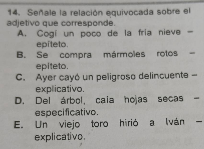 Señale la relación equivocada sobre el
adjetivo que corresponde.
A. Cogí un poco de la fría nieve -
epíteto.
B. Se compra mármoles rotos -
epíteto.
C. Ayer cayó un peligroso delincuente -
explicativo.
D. Del árbol, caía hojas secas -
especificativo.
E. Un viejo toro hirió a Iván -
explicativo.