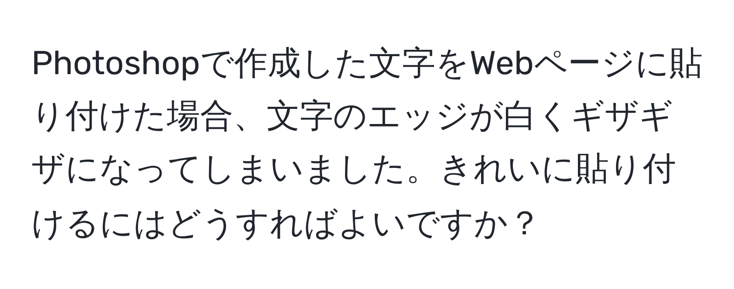 Photoshopで作成した文字をWebページに貼り付けた場合、文字のエッジが白くギザギザになってしまいました。きれいに貼り付けるにはどうすればよいですか？