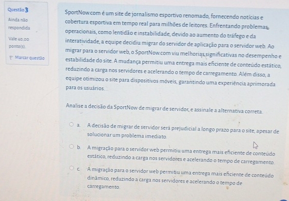 SportNow.com é um site de jornalismo esportivo renomado, fornecendo notícias e
Ainda não cobertura esportiva em tempo real para milhões de leitores. Enfrentando problemas
respondida operacionais, como lentidão e instabilidade, devido ao aumento do tráfego e da
Vale 40,00 interatividade, a equipe decidiu migrar do servidor de aplicação para o servidor web. Ao
ponto(s). migrar para o servidor web, o SportNow.com viu melhorias significativas no desempenho e
Marcar questão estabilidade do site. A mudança permitiu uma entrega mais eficiente de conteúdo estático,
reduzindo a carga nos servidores e acelerando o tempo de carregamento. Além disso, a
equipe otimizou o site para dispositivos móveis, garantindo uma experiência aprimorada
para os usuários
Analise a decisão da SportNow de migrar de servidor, e assinale a alternativa correta.
aA decisão de migrar de servidor será prejudicial a longo prazo para o site, apesar de
solucionar um problema imediato
b. A migração para o servidor web permitiu uma entrega mais eficiente de conteúdo
estático, reduzindo a carga nos servidores e acelerando o tempo de carregamento.
c. A migração para o servidor web permitiu uma entrega mais eficiente de conteúdo
dinâmico, reduzindo a carga nos servidores e acelerando o tempo de
carregamento