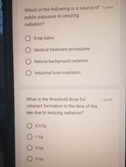 Which of the following is a source of 1 point
public exposure to ionizing
radiation?
X -ray tubes
Medical treatment procedures
Natural background radiation
Industrial food irradiation
What is the threshold dose for 1 point
cataract formation in the lens of the
eye due to ionizing radiation?
0.5 Gy
1 Gy
3 Gy
5 Gy