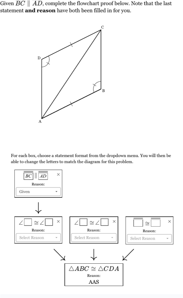 Given overline BCparallel overline AD , complete the flowchart proof below. Note that the last 
statement and reason have both been filled in for vou. 
For each box, choose a statement format from the dropdown menu. You will then be 
able to change the letters to match the diagram for this problem.
BC || AD X 
Reason: 
Given
∠ □ ≌ ∠ □ * ∠ □ ≌ ∠ □ * overline □ ≌ overline □ *
Reason: Reason: Reason: 
Select Reason Select Reason Select Reason
△ ABC≌ △ CDA
Reason: 
AAS