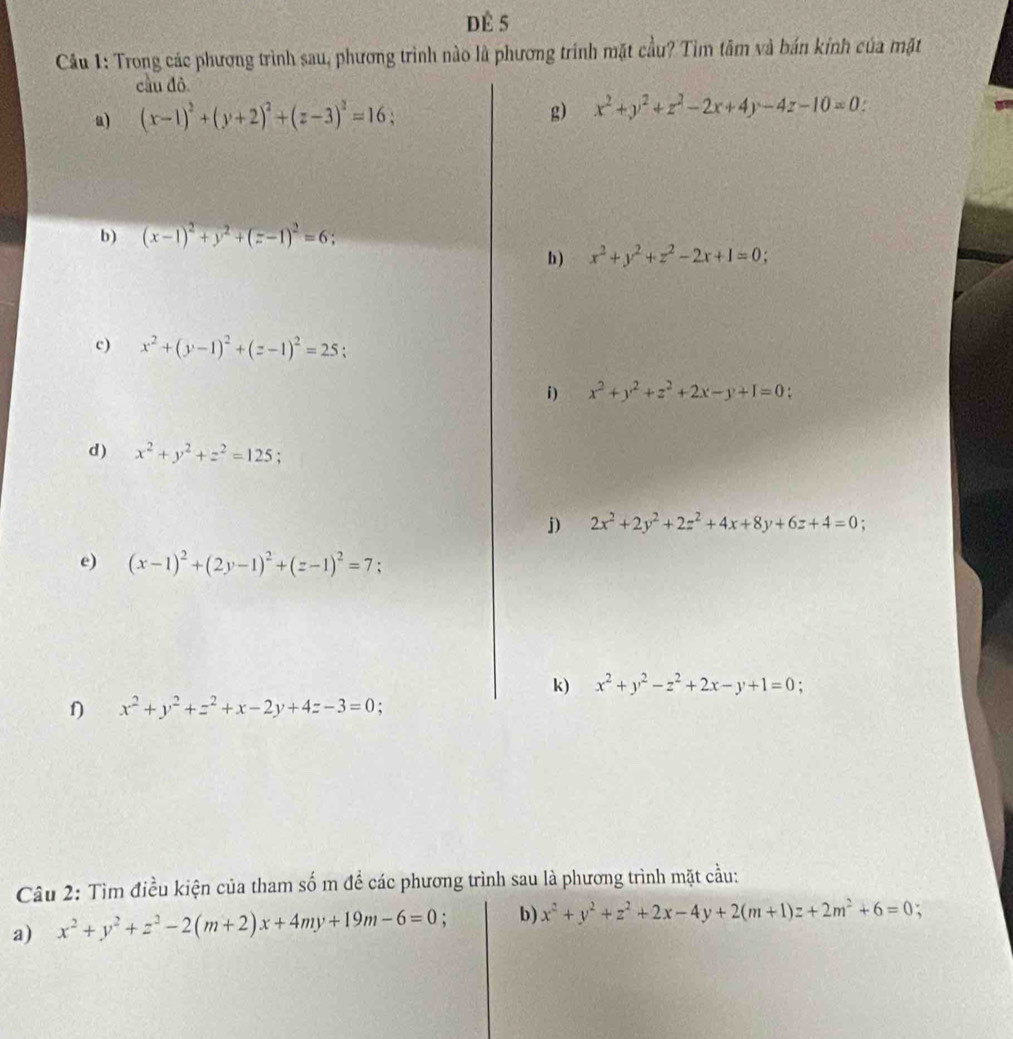 dÈ 5
Câu 1: Trong các phương trình sau, phương trình nào là phương trình mặt cầu? Tìm tâm và bán kính của mặt
cầu đô.
a) (x-1)^2+(y+2)^2+(z-3)^2=16; g) x^2+y^2+z^2-2x+4y-4z-10=0
b) (x-1)^2+y^2+(z-1)^2=6;
h) x^2+y^2+z^2-2x+1=0;
c) x^2+(y-1)^2+(z-1)^2=25.
i) x^2+y^2+z^2+2x-y+I=0.
d) x^2+y^2+z^2=125;
j) 2x^2+2y^2+2z^2+4x+8y+6z+4=0;
e) (x-1)^2+(2y-1)^2+(z-1)^2=7;
k) x^2+y^2-z^2+2x-y+1=0 :
f) x^2+y^2+z^2+x-2y+4z-3=0
Câu 2: Tìm điều kiện của tham số m để các phương trình sau là phương trình mặt cầu:
a) x^2+y^2+z^2-2(m+2)x+4my+19m-6=0 : b) x^2+y^2+z^2+2x-4y+2(m+1)z+2m^2+6=0