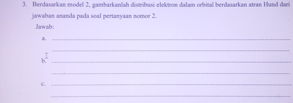 Berdasarkan model 2, gambarkanlah distribusi elektron dalam orbital berdasarkan atran Hund dari 
jawaban ananda pada soal pertanyaan nomor 2. 
Jawab: 
a._ 
T 
_ 
b._ 
_ 
c._ 
_