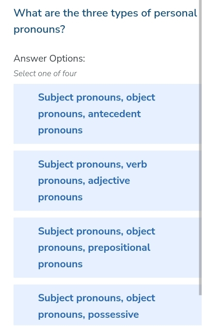 What are the three types of personal
pronouns?
Answer Options:
Select one of four
Subject pronouns, object
pronouns, antecedent
pronouns
Subject pronouns, verb
pronouns, adjective
pronouns
Subject pronouns, object
pronouns, prepositional
pronouns
Subject pronouns, object
pronouns, possessive