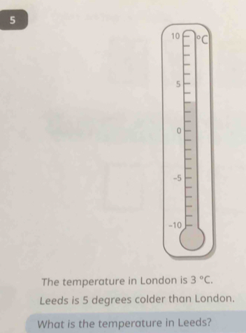 5
10° C
5
0
-5
-10
The temperature in London is 3°C. 
Leeds is 5 degrees colder than London. 
What is the temperature in Leeds?