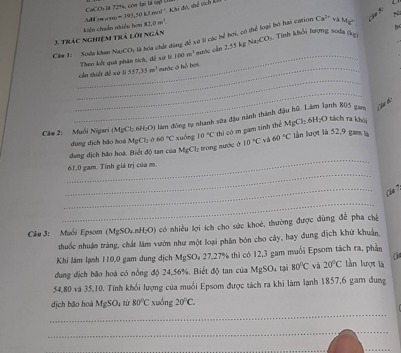 CaCO_3 72° cò n lại là tạ  U h
△ rH'_298(CO2)=393,50kJ.mol^(-1) Khi đó, thể tích kh
C
kiện chuẩn nhiều hơn 82,0m^3.
h
3. tráC ngHIệM trả lời ngán Ca^(2+) và Mg^(2+). Cậu 5: N
_
Câu 1: Soda khan Na_2CO_3 là hóa chất dùng đề xử lí các bể bơi, có thể loại bỏ hai cation
Theo kết quả phân tích, đề xử lí 100m^3 nước chat an2,55kgNa_2CO_3. Tính khối lượng soda (kg)
_
_cần thiết đề xử lí 557,35m^3 nước ở hồ bơi.
_
Câu 2: Muối Nigari (MgCl_2.6H_2O) làm đông tụ nhanh sữa đậu nành thành đậu hũ. Làm lạnh 805 gam Câu 6:
dung dịch bão hoà MgCl_2 Ở 60°C xuống 10°C thì có m gam tinh thể MgCl_2.6H_2O
tách ra khỏi
_
dung dịch bão hoà. Biết độ tan của MgCl_2 trong nước ở 10°C và 60°C lần lượt là 52,9 gam là
_
61,0 gam. Tính giá trị của m.
_ Câu 7
_
Câu 3: Muối Epsom (MgSO₄. nH_2O) có nhiều lợi ích cho sức khoẻ, thường được dùng đề pha chế
thuốc nhuận tràng, chất làm vườn như một loại phân bón cho cây, hay dung dịch khử khuẩn.
Khi làm lạnh 110,0 gam dung dịch MgSO₄ 27,27% thì có 12,3 gam muối Epsom tách ra, phần
Câu
dung dịch bão hoà có nồng độ 24,56%. Biết độ tan của MgSO_4 tại 80°C và 20°C lần lượt là
54,80 và 35,10. Tính khối lượng của muối Epsom được tách ra khi làm lạnh 1857,6 gam dung
dịch bão hoà MgSO_4 tù 80°C xuống 20°C.

_
_
_
_