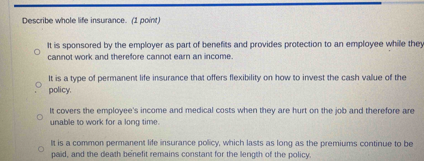 Describe whole life insurance. (1 point)
It is sponsored by the employer as part of benefits and provides protection to an employee while they
cannot work and therefore cannot earn an income.
It is a type of permanent life insurance that offers flexibility on how to invest the cash value of the
policy.
It covers the employee's income and medical costs when they are hurt on the job and therefore are
unable to work for a long time.
It is a common permanent life insurance policy, which lasts as long as the premiums continue to be
paid, and the death benefit remains constant for the length of the policy.