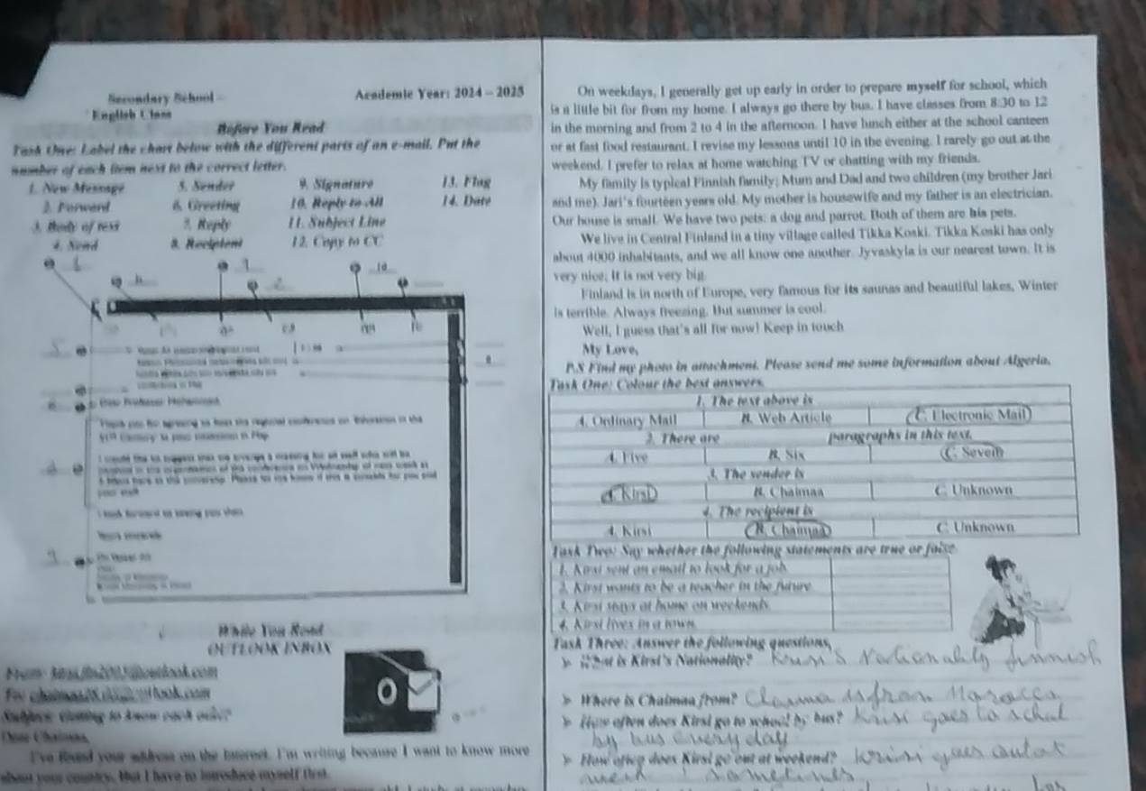 Secondary School - Academic Year: 2024 - 2025 On weekdays, I generally get up early in order to prepare myself for school, which
English Ulans is a little bit for from my home. I always go there by bus. I have classes from 8:30 to 12
Réfore You Read in the morning and from 2 to 4 in the afternoon. I have lunch either at the school canteen
Tash One: Label the chart below with the different parts of an e-mail. Put the or at fast food restaurant. I revise my lessons until 10 in the evening. I rarely go out at the
immber of each (tem next to the correct letter. weekend. I prefer to relax at home watching TV or chatting with my friends.
1. New Message 5. Sender 9. Signature 13. Flag My family is typical Finnish family; Mum and Dad and two children (my brother Jari
3. Ferwerd 6. Greeting 10. Reply tin,4 14. Date and me). Jari's fourteen years old. My mother is housewife and my father is an electrician.
3. therly of ress 3. Keply L. Subject Line Our house is small. We have two pets: a dog and parrot. Both of them are his pets.
4. Nend 8. Reciptent 12. Cogy to CC We live in Central Finland in a tiny village called Tikka Koski. Tikka Koski has only
1 about 4000 inhabitants, and we all know one another. Jyvaskyla is our nearest town. It is
. 
. very nice. It is not very big.
Finland is in north of Europe, very famous for its saunas and beautiful lakes, Winter
is terrible. Always freezing. But summer is cool.
9° c Well, I guess that's all for now! Keep in touch
  
. _My Love,
.
o t  ãa s == _PS Find my photo in attachment. Pleose send me some information about Algeria.
_
 e 
Feut cn tor sgeing to hass the regtnel cferees on tnforsnon in tha
b+10 Cay t pac mssion n Pop 
I culd the tot topess wax te trvarge a csssing for at wall whe wild be 
i tos o pdmes of ps cdreua a Wnlanty of cam wd a
t teus have ao the coneresp. Plaase wo we homne if te a corends hor you snd
hh ford to sg yas sen  . 
Task Two: Say whether the following statements are true or faise 
y                K  si sent an ematl to look for a  f 
2. Kirst wants to be a teacher in the future
L K i si ways at home on weekends
While Yon Road 4. Kirsi lives in a town
OUTLOOK INBOX  Task Three: Answer the following questions,
From Mrm fn200 ioutlook.com y  Wat is Kirsi's Nationality?
Fr clatmoo ts doenl look.com > Where is Chaimaa from?
Subjucic Ganing to Anow each ode?
afte  o es  K iri o t sch o a   h 
Doar Chaínña
've foued your widress on the intereet. I'm writing because I want to know more
y How ofieg does Kirsl go out at weekend?
shout your country. bat I have to introduce myself first.