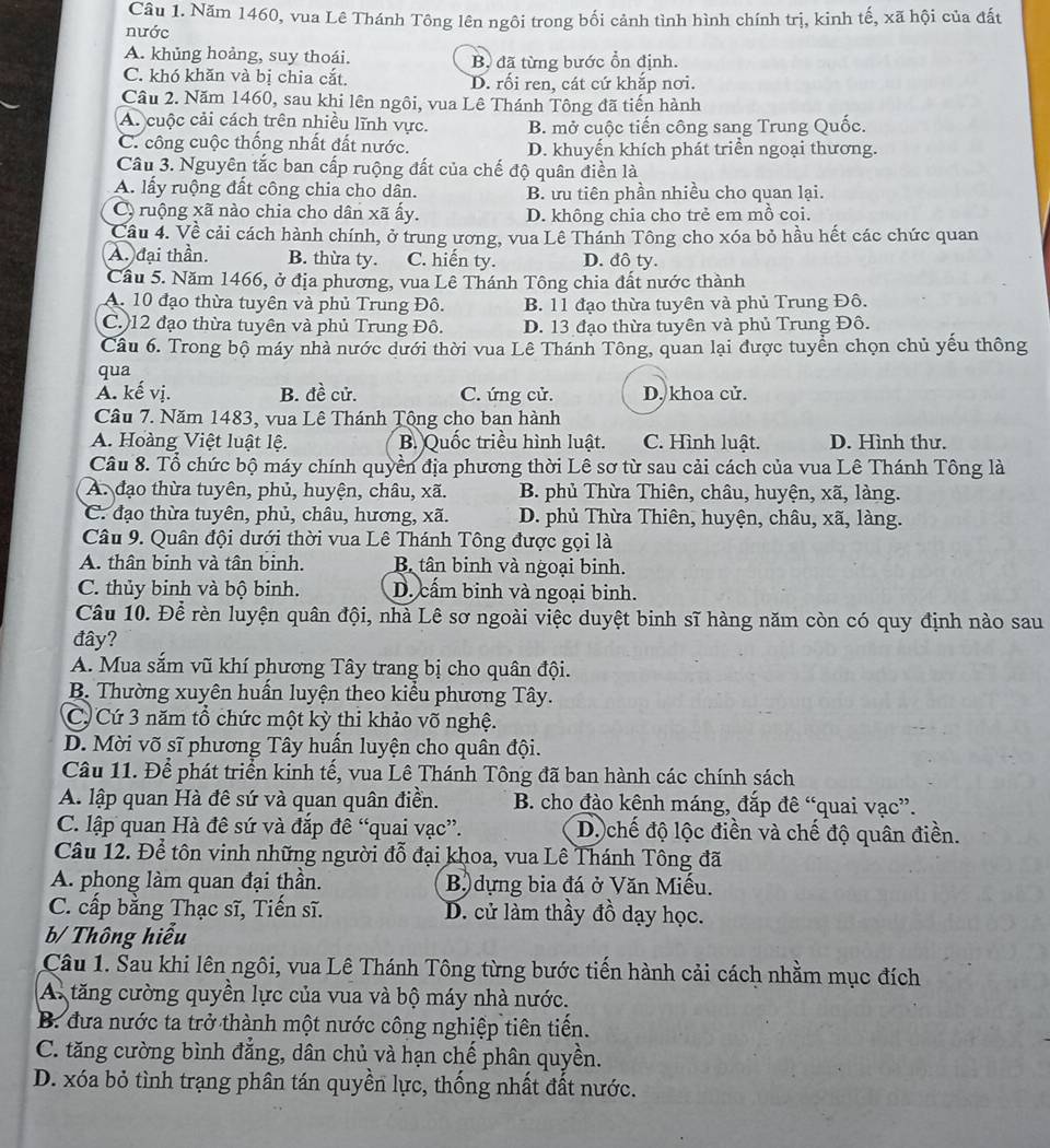 Năm 1460, vua Lê Thánh Tông lên ngôi trong bối cảnh tình hình chính trị, kinh tế, xã hội của đất
nước
A. khủng hoảng, suy thoái. Bộ đã từng bước ổn định.
C. khó khăn và bị chia cắt. D. rối ren, cát cứ khắp nơi.
Câu 2. Năm 1460, sau khi lên ngôi, vua Lê Thánh Tông đã tiến hành
A. cuộc cải cách trên nhiều lĩnh vực. B. mở cuộc tiến công sang Trung Quốc.
C. công cuộc thống nhất đất nước. D. khuyến khích phát triển ngoại thương.
Câu 3. Nguyên tắc ban cấp ruộng đất của chế độ quân điền là
A. lấy ruộng đất công chia cho dân. B. ưu tiên phần nhiều cho quan lại.
C ruộng xã nào chia cho dân xã ấy. D. không chia cho trẻ em mồ coi.
Cầu 4. Về cải cách hành chính, ở trung ương, vua Lê Thánh Tông cho xóa bỏ hầu hết các chức quan
A. đại thần. B. thừa ty. C. hiến ty. D. đô ty.
Cầu 5. Năm 1466, ở địa phương, vua Lê Thánh Tông chia đất nước thành
A. 10 đạo thừa tuyên và phủ Trung Đô. B. 11 đạo thừa tuyên và phủ Trung Đô.
C.)12 đạo thừa tuyên và phủ Trung Đô. D. 13 đạo thừa tuyên và phủ Trung Đô.
Câu 6. Trong bộ máy nhà nước dưới thời vua Lê Thánh Tông, quan lại được tuyển chọn chủ yếu thông
qua
A. kế vị. B. đề cử. C. ứng cử. D. khoa cử.
Câu 7. Năm 1483, vua Lê Thánh Tộng cho ban hành
A. Hoàng Việt luật lệ. B. Quốc triều hình luật. C. Hình luật. D. Hình thư.
Câu 8. Tổ chức bộ máy chính quyền địa phương thời Lê sơ từ sau cải cách của vua Lê Thánh Tông là
A. đạo thừa tuyên, phủ, huyện, châu, xã. B. phủ Thừa Thiên, châu, huyện, xã, làng.
C. đạo thừa tuyên, phủ, châu, hương, xã. D. phủ Thừa Thiên, huyện, châu, xã, làng.
Câu 9. Quân đội dưới thời vua Lê Thánh Tông được gọi là
A. thân binh và tân binh. Bộ tân binh và ngoại binh.
C. thủy binh và bộ binh. D. cấm binh và ngoại binh.
Câu 10. Để rèn luyện quân đội, nhà Lê sơ ngoài việc duyệt binh sĩ hàng năm còn có quy định nào sau
đây?
A. Mua sắm vũ khí phương Tây trang bị cho quân đội.
B. Thường xuyên huấn luyện theo kiểu phương Tây.
C. Cứ 3 năm tổ chức một kỳ thi khảo võ nghệ.
D. Mời võ sĩ phương Tây huấn luyện cho quân đội.
Câu 11. Để phát triển kinh tế, vua Lê Thánh Tông đã ban hành các chính sách
A. lập quan Hà đê sứ và quan quân điền.  B. cho đào kênh máng, đắp đê “quai vạc”.
C. lập quan Hà đê sứ và đắp đề “quai vạc”. D. chế độ lộc điền và chế độ quân điền.
Câu 12. Để tôn vinh những người đỗ đại khoa, vua Lê Thánh Tông đã
A. phong làm quan đại thần. B dựng bia đá ở Văn Miếu.
C. cấp bằng Thạc sĩ, Tiến sĩ. D. cử làm thầy đồ dạy học.
b/ Thông hiểu
Câu 1. Sau khi lên ngôi, vua Lê Thánh Tông từng bước tiến hành cải cách nhằm mục đích
A. tăng cường quyền lực của vua và bộ máy nhà nước.
B. đưa nước ta trở thành một nước công nghiệp tiên tiến.
C. tăng cường bình đẳng, dân chủ và hạn chế phân quyền.
D. xóa bỏ tình trạng phân tán quyền lực, thống nhất đất nước.