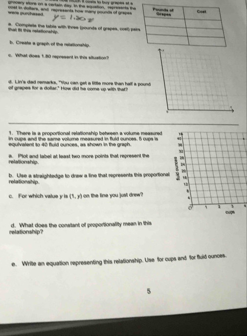 now much it costs to buy grapes at a 
grocery store on a certain day. In the equation, represents th
cost in dollars, and represents how many pounds of grapes
were purchased. 
a. Complete the table with three (pounds of grapes, cost) pa
that fit this relationship.
b. Create a graph of the relationship.
c. What does 1.80 represent in this situation?
d. Lin's dad remarks, "You can get a little more than half a pound
of grapes for a dollar." How did he come up with that?
1. There is a proportional relationship between a volume measured y
in cups and the same volume measured in fluid ounces. 5 cups is 40
equivalent to 40 fluid ounces, as shown in the graph. 36
32
a. Plot and label at least two more points that represent the 28
relationship.
20
b. Use a straightedge to draw a line that represents this proportional 8 24
16
relationship.
12
c. For which value y is (1,y) on the line you just drew?
o 1 2 3 4
cups
d. What does the constant of proportionality mean in this
relationship?
e. Write an equation representing this relationship. Use for cups and for fluid ounces.
5