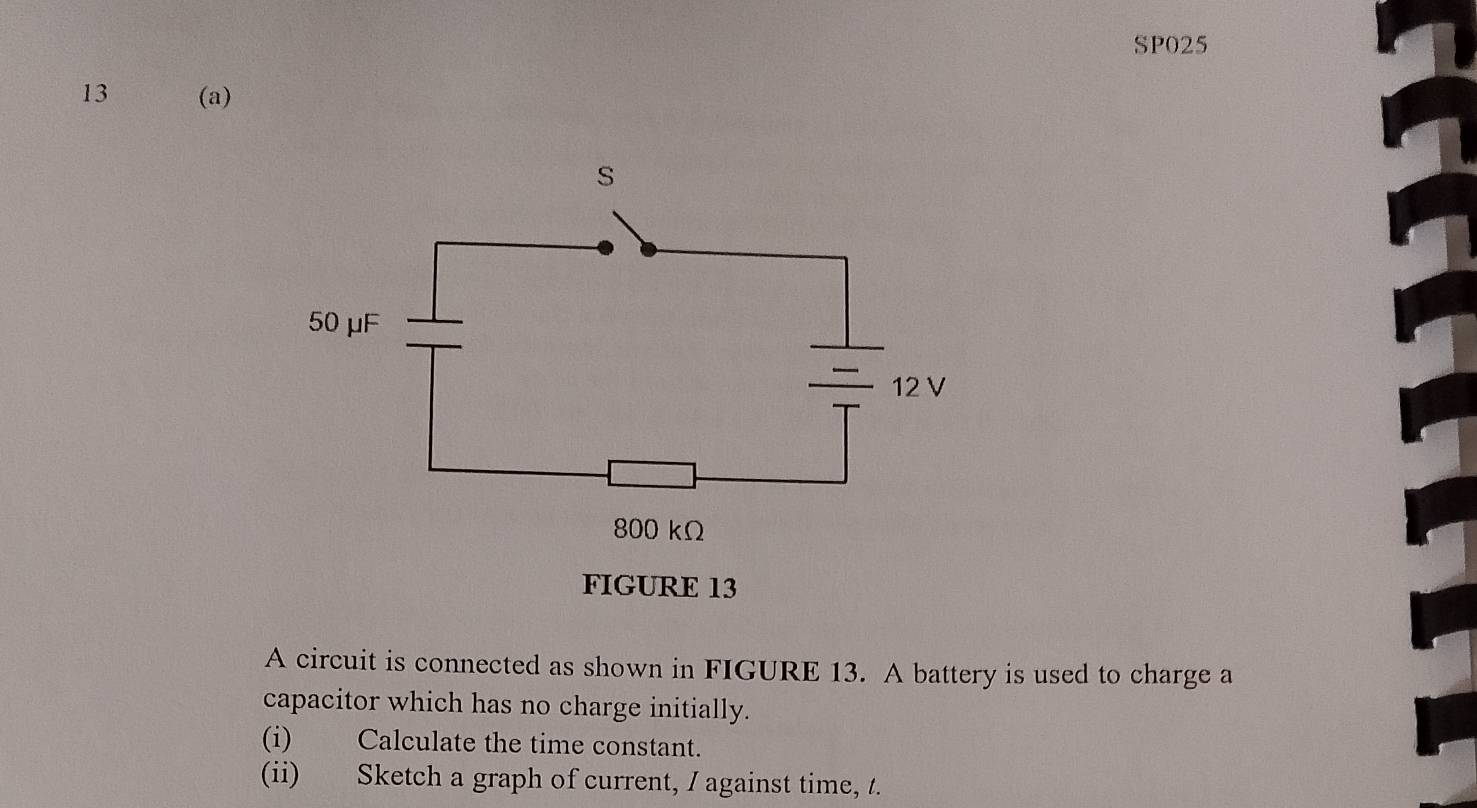 SP025 
13 (a) 
FIGURE 13 
A circuit is connected as shown in FIGURE 13. A battery is used to charge a 
capacitor which has no charge initially. 
(i) Calculate the time constant. 
(ii) Sketch a graph of current, I against time, /.