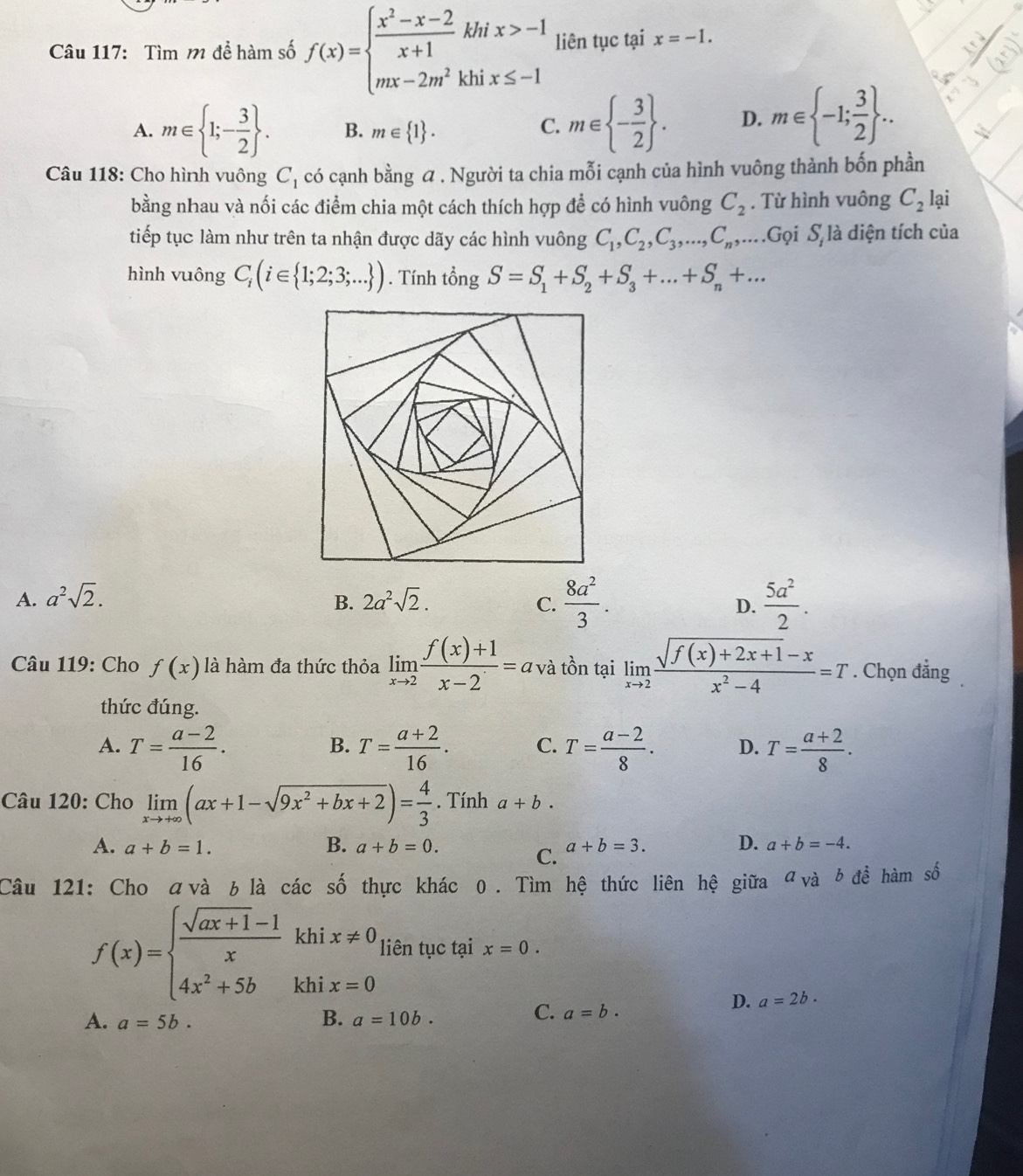 Tìm m để hàm số f(x)=beginarrayl  (x^2-x-2)/x+1 khix>-1 mx-2m^2khix≤ -1endarray. liên tục tại x=-1.
A. m∈  1;- 3/2  . B. m∈  1 .
C. m∈  - 3/2  . D. m∈  -1; 3/2  ...
Câu 118: Cho hình vuông C_1 có cạnh bằng α . Người ta chia mỗi cạnh của hình vuông thành bốn phần
bằng nhau và nối các điểm chia một cách thích hợp để có hình vuông C_2. Từ hình vuông C_2 lại
tiếp tục làm như trên ta nhận được dãy các hình vuông C_1,C_2,C_3,...,C_n,... Gọi S_i là diện tích của
hình vuông C_i(i∈  1;2;3;... ). Tính tổng S=S_1+S_2+S_3+...+S_n+...
A. a^2sqrt(2). 2a^2sqrt(2). C.  8a^2/3 .  5a^2/2 .
B.
D.
Câu 119: Cho f(x) là hàm đa thức thỏa limlimits _xto 2 (f(x)+1)/x-2 =a và tồn tại limlimits _xto 2 (sqrt(f(x)+2x+1)-x)/x^2-4 =T. Chọn đẳng
thức đúng.
A. T= (a-2)/16 . T= (a+2)/16 . C. T= (a-2)/8 . D. T= (a+2)/8 ·
B.
Câu 120: Cho limlimits _xto +∈fty (ax+1-sqrt(9x^2+bx+2))= 4/3 . Tính a+b.
A. a+b=1. B. a+b=0. a+b=3. D. a+b=-4.
C.
Câu 121: Cho αvà 6là các số thực khác 0. Tìm hệ thức liên hệ giữa đ a_Vdot ab để hàm số
f(x)=beginarrayl  (sqrt(ax+1)-1)/x khix!= 0 4x^2+5bkhix=0endarray. liên tục tại x=0.
D. a=2b.
A. a=5b. B. a=10b.
C. a=b.