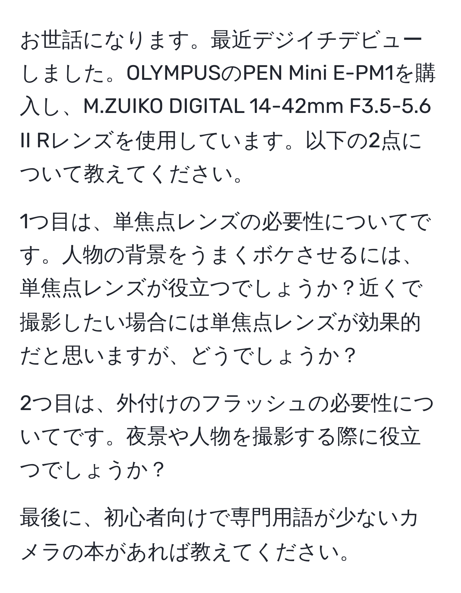 お世話になります。最近デジイチデビューしました。OLYMPUSのPEN Mini E-PM1を購入し、M.ZUIKO DIGITAL 14-42mm F3.5-5.6 II Rレンズを使用しています。以下の2点について教えてください。

1つ目は、単焦点レンズの必要性についてです。人物の背景をうまくボケさせるには、単焦点レンズが役立つでしょうか？近くで撮影したい場合には単焦点レンズが効果的だと思いますが、どうでしょうか？

2つ目は、外付けのフラッシュの必要性についてです。夜景や人物を撮影する際に役立つでしょうか？

最後に、初心者向けで専門用語が少ないカメラの本があれば教えてください。