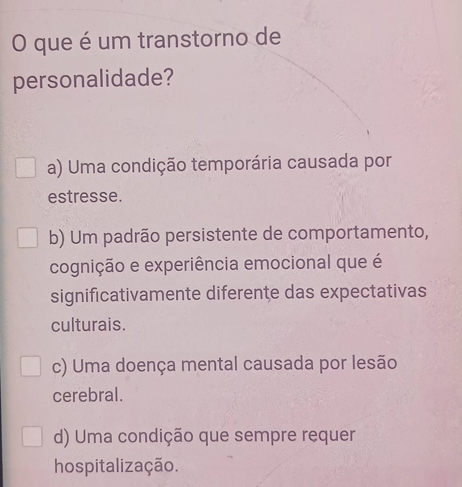 que é um transtorno de
personalidade?
a) Uma condição temporária causada por
estresse.
b) Um padrão persistente de comportamento,
cognição e experiência emocional que é
significativamente diferente das expectativas
culturais.
c) Uma doença mental causada por lesão
cerebral.
d) Uma condição que sempre requer
hospitalização.