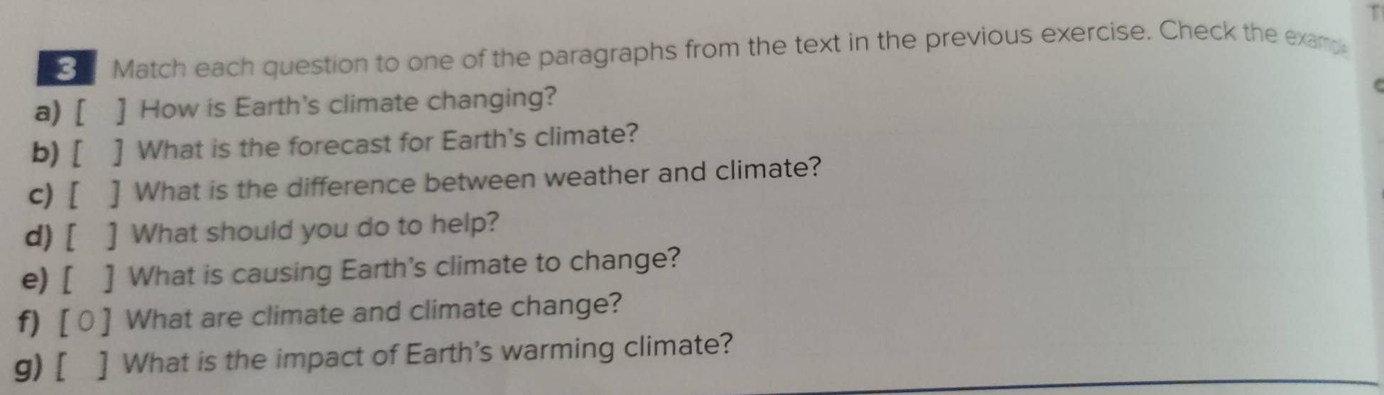 Match each question to one of the paragraphs from the text in the previous exercise. Check the example 
a) [ ] How is Earth's climate changing? 
b) [ ] What is the forecast for Earth's climate? 
c) [ ] What is the difference between weather and climate? 
d) [ ] What should you do to help? 
e) [ ] What is causing Earth's climate to change? 
f) [0 ] What are climate and climate change? 
g) [ ] What is the impact of Earth's warming climate?