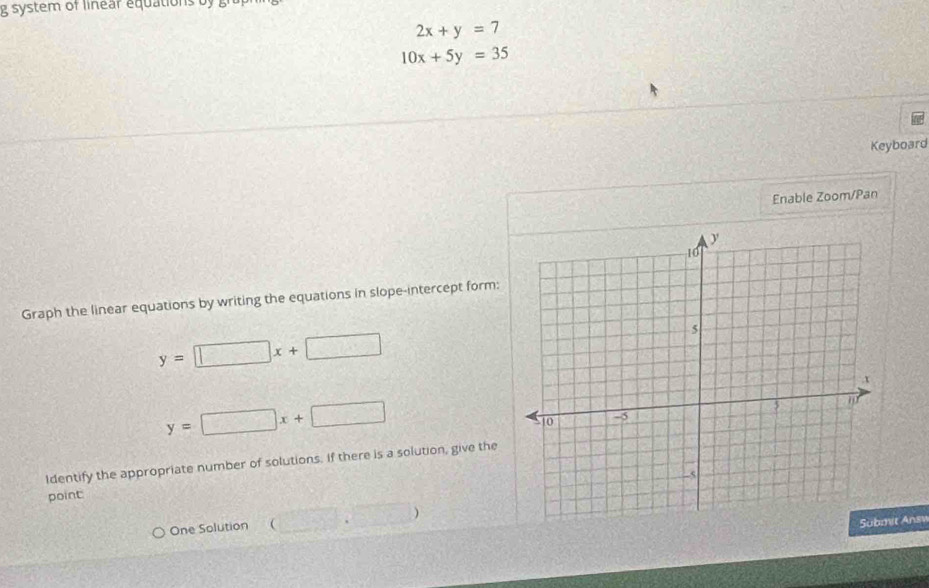 system of linear equations b a
2x+y=7
10x+5y=35
Keyboard 
Enable Zoom/Pan 
Graph the linear equations by writing the equations in slope-intercept form:
y=□ x+□
y=□ x+□
Identify the appropriate number of solutions. If there is a solution, give the 
point 
One Solution (□ ,□ )
it Answ