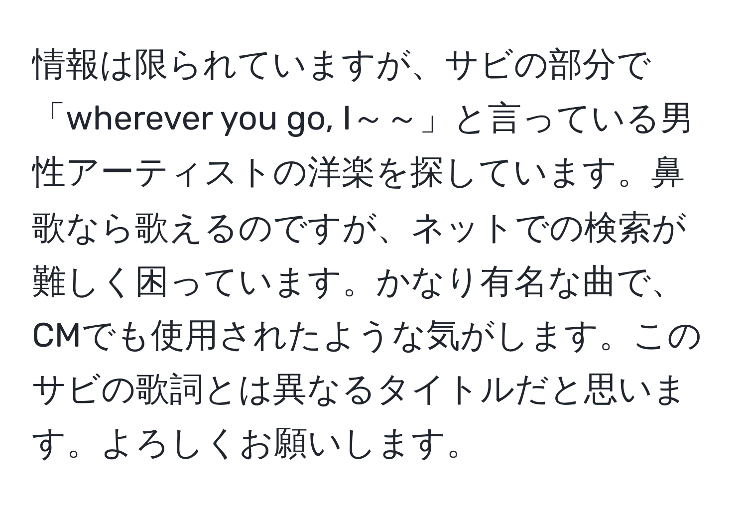 情報は限られていますが、サビの部分で「wherever you go, I～～」と言っている男性アーティストの洋楽を探しています。鼻歌なら歌えるのですが、ネットでの検索が難しく困っています。かなり有名な曲で、CMでも使用されたような気がします。このサビの歌詞とは異なるタイトルだと思います。よろしくお願いします。