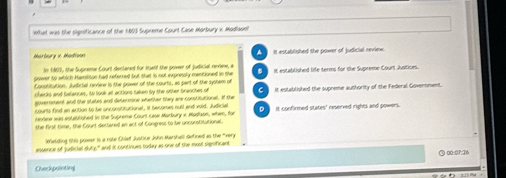 What was the significance of the 1803 Supreme Court Case Morbury x, Madison?
Marbury x Madisan A it established the power of judicial reviex.
In 1893, the Supreme Court declared for itself the power of judicial review, a
gower to which Hamilton had referred but that is not expressly mentioned in the B it established life terms for the Supreme Court Justices.
Constitution, judicial review is the power of the courts, as part of the system of
shecks and belances, to look at actions taken by she other branches of C it established the supreme authority of the Federal Government.
government and the states and determine whether they are constitutional. If the
courts find an action to be unconstitutional, it becomes oull and void. Judicial
remnew was established in the Supreme Court case Marbury x. Madison, when, for D it confirmed states' reserved rights and powers.
the first time, the Court declared an act of Congress to be unconstitutional.
Wielding this power is a role Chief Justice John Marshall defined as the very 
estence of judicial duty," and it continues today as one of the most significant
00:07:26
Checkpointing
323 PM