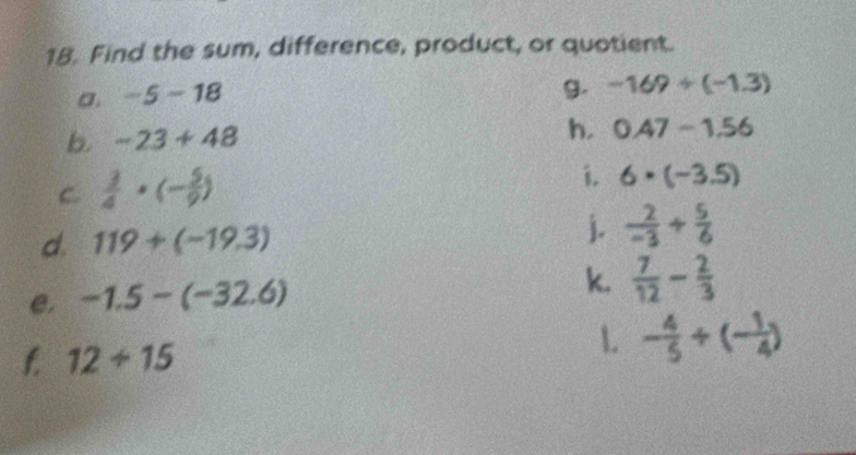 Find the sum, difference, product, or quotient. 
σ. -5-18
g. -169/ (-1.3)
b. -23+48
h. 0.47-1.56
C.  3/4 · (- 5/9 )
i. 6· (-3.5)
d. 119+(-19.3) j.  2/-3 + 5/6 
e. -1.5-(-32.6)
k.  7/12 - 2/3 
f. 12/ 15
1 - 4/5 +(- 1/4 )