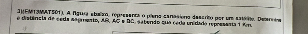 3)(EM13MAT501). A figura abaixo, representa o plano cartesiano descrito por um satélite. Determine 
a distância de cada segmento, AB, AC e BC, sabendo que cada unidade representa 1 Km.