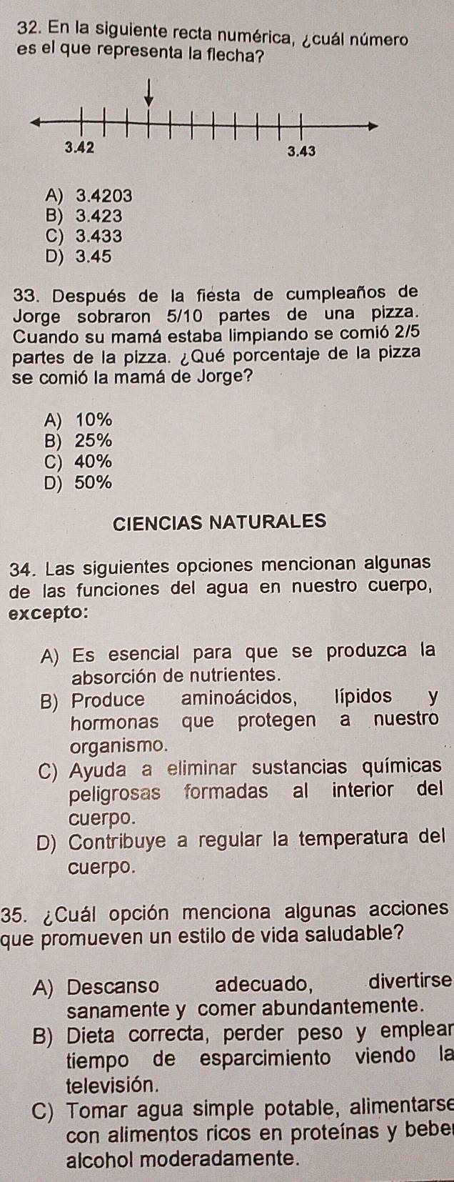 En la siguiente recta numérica, ¿cuál número
es el que representa la flecha?
A) 3.4203
B) 3.423
C) 3.433
D) 3.45
33. Después de la fiésta de cumpleaños de
Jorge sobraron 5/10 partes de una pizza.
Cuando su mamá estaba limpiando se comió 2/5
partes de la pizza. ¿Qué porcentaje de la pizza
se comió la mamá de Jorge?
A) 10%
B) 25%
C) 40%
D) 50%
CIENCIAS NATURALES
34. Las siguientes opciones mencionan algunas
de las funciones del agua en nuestro cuerpo,
excepto:
A) Es esencial para que se produzca la
absorción de nutrientes.
B) Produce aminoácidos, lípidos y
hormonas que protegen a nuestro
organismo.
C) Ayuda a eliminar sustancias químicas
peligrosas formadas al interior del
cuerpo.
D) Contribuye a regular la temperatura del
cuerpo.
35. ¿Cuál opción menciona algunas acciones
que promueven un estilo de vida saludable?
A) Descanso adecuado, divertirse
sanamente y comer abundantemente.
B) Dieta correcta, perder peso y emplear
tiempo de esparcimiento viendo la
televisión.
C) Tomar agua simple potable, alimentarse
con alimentos ricos en proteínas y bebe
alcohol moderadamente.