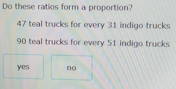 Do these ratios form a proportion?
47 teal trucks for every 31 indigo trucks
90 teal trucks for every 51 indigo trucks
yes no