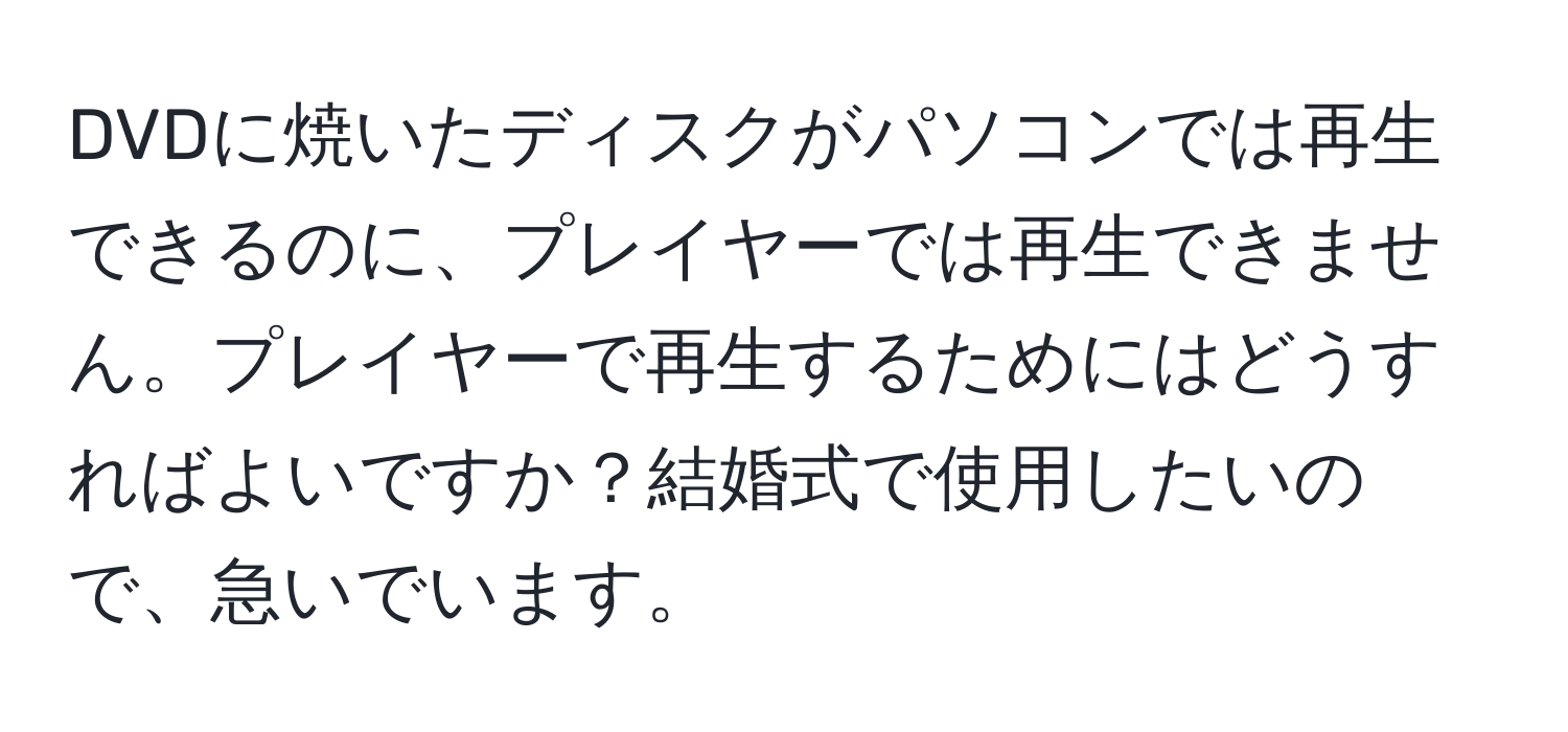 DVDに焼いたディスクがパソコンでは再生できるのに、プレイヤーでは再生できません。プレイヤーで再生するためにはどうすればよいですか？結婚式で使用したいので、急いでいます。