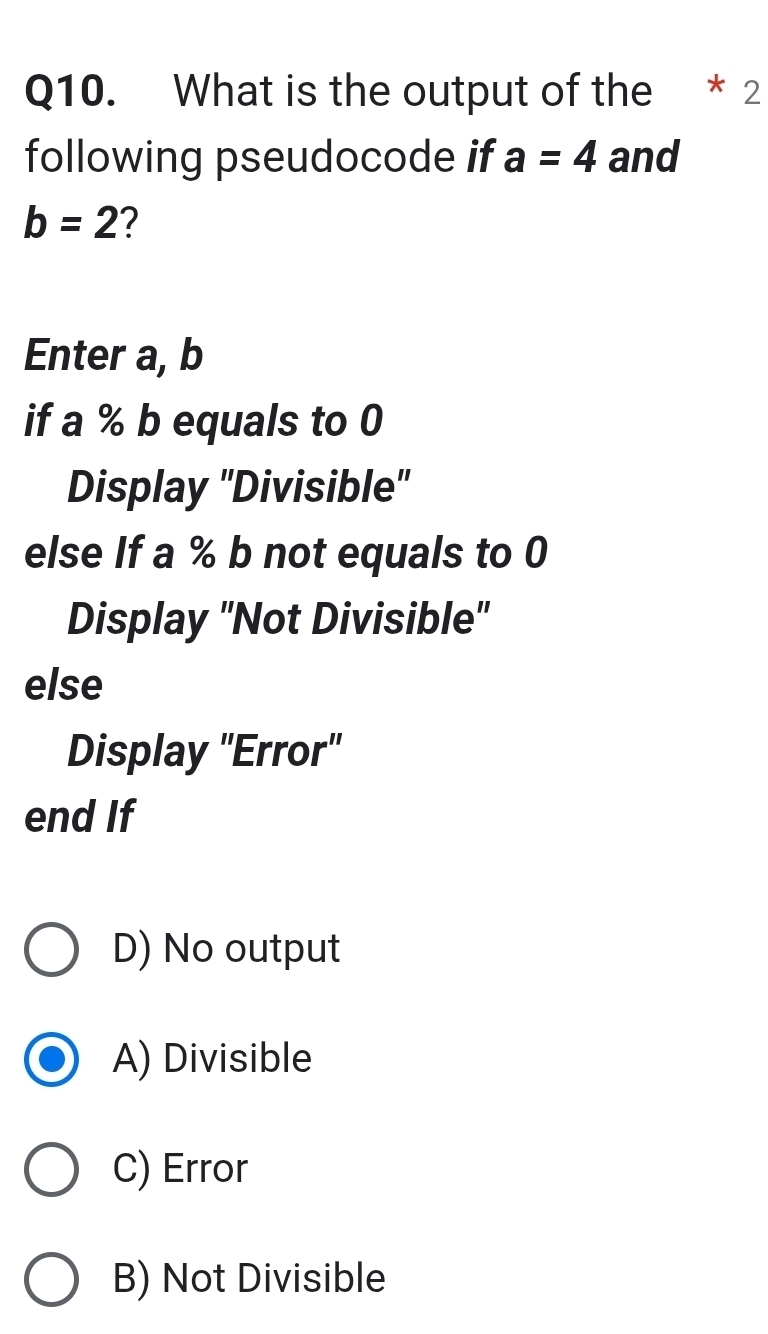 What is the output of the ₹* 2
following pseudocode if a=4 and
b=2 2
Enter a, b
if a % b equals to 0
Display 'Divisible'
else If a % b not equals to 0
Display ''Not Divisible''
else
Display "Error"
end If
D) No output
A) Divisible
C) Error
B) Not Divisible