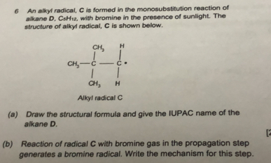 An alkyl radical, C is formed in the monosubstitution reaction of 
alkane D, CsH₁2, with bromine in the presence of sunlight. The 
structure of alkyl radical, C is shown below.
CH_3 H
CH_3 C C
CH_3 H
Alkyl radical C
(a) Draw the structural formula and give the IUPAC name of the 
alkane D. 
(b) Reaction of radical C with bromine gas in the propagation step 
generates a bromine radical. Write the mechanism for this step.