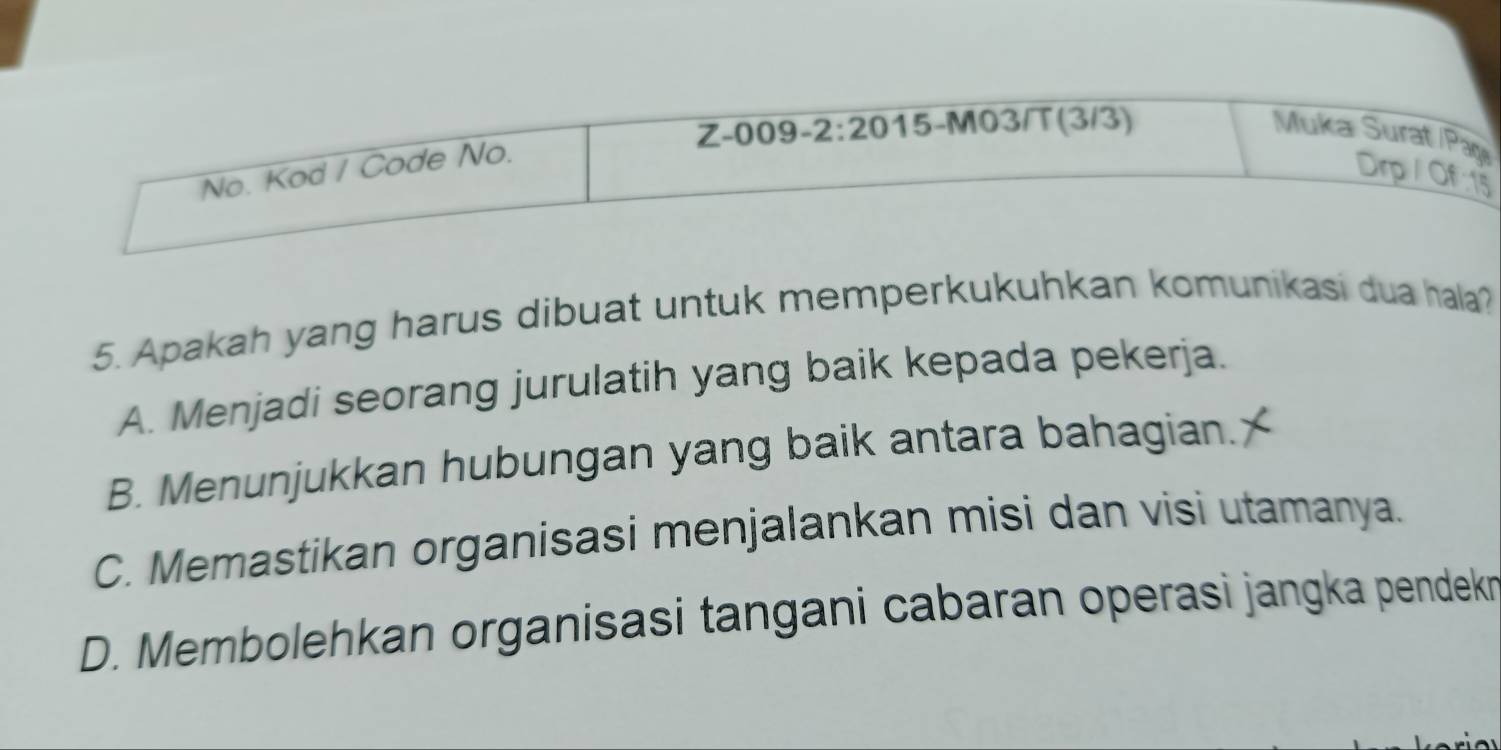 ı
5. Apakah yang harus dibuat untuk memperkukuhkan komunikasi dua hala?
A. Menjadi seorang jurulatih yang baik kepada pekerja.
B. Menunjukkan hubungan yang baik antara bahagian.
C. Memastikan organisasi menjalankan misi dan visi utamanya.
D. Membolehkan organisasi tangani cabaran operasi jangka pendekn