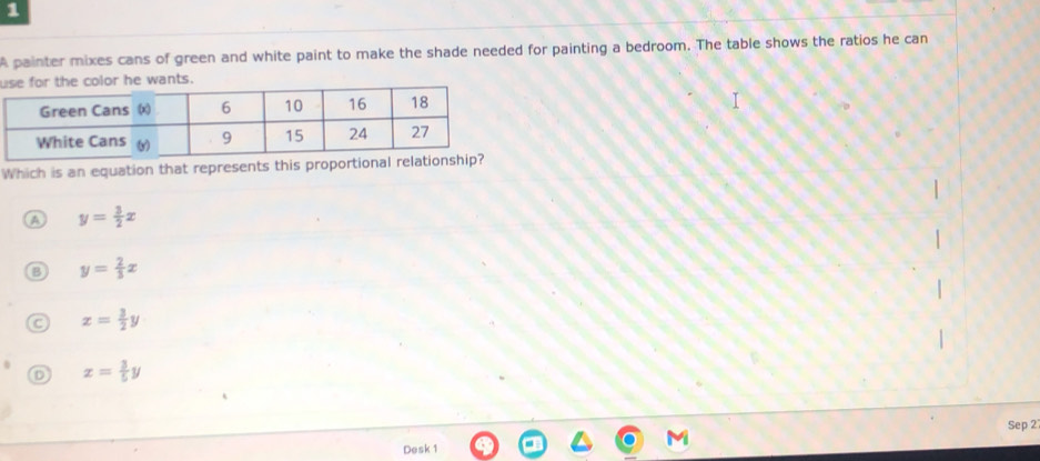 A painter mixes cans of green and white paint to make the shade needed for painting a bedroom. The table shows the ratios he can
u color he wants.
Which is an equation that represents this proport
A y= 3/2 x
B y= 2/3 x
a x= 3/2 y
D x= 3/5 y
Sep 2
Desk 1