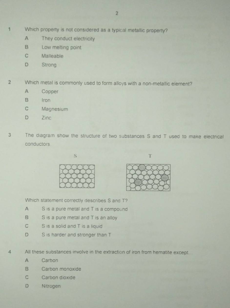 2
1 Which property is not considered as a typical metallic property?
A They conduct electricity
B Low melting point
C Malleable
D Strong
2 Which metal is commonly used to form alloys with a non-metallic element?
A Copper
B Iron
C Magnesium
D Zinc
3 The diagram show the structure of two substances S and T used to make electrical
conductors
S
T
Which statement correctly describes S and T?
A S is a pure metal and T is a compound
B S is a pure metal and T is an alloy
C S is a solid and T is a liquid
D S is harder and stronger than T
4 All these substances involve in the extraction of iron from hematite except..
A Carbon
B Carbon monoxide
C Carbon dioxide
D Nitrogen