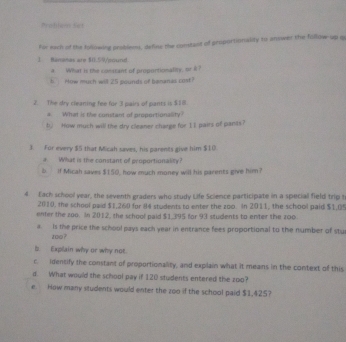 Problan Set 
for each of the following problems, define the comstant of proportionality to answer the follow-up q 
1. Bammas are $0.59 /cound 
a. What is the constant of proportionality, ork? 
b. How much will 25 pounds of benanas cost? 
2. The dry cleaning fee for 3 pairs of pants is $10. 
a What is the constant of proportionality! 
b. How much will the dry cleaner charge for II pairs of pants? 
3. For every $5 that Micah saves, his parents give him $10
# What is the constant of proportionality? 
b if Micah saves $150, how much money will his parents give him? 
4. Each school year, the seventh graders who study Life Science participate in a special field trip t 
2010, the school paid $1,260 for I4 students to enter the zoo in 2011, the school paid $1,05
enter the zoo. In 2012, the school paid $1,395 for 93 students to enter the zoo 
a. Is the price the school pays each year in entrance fees proportional to the number of stu 
zoo ? 
b Explain why or why not 
c. identify the constant of proportionality, and explain what it means in the context of this 
d. What would the school pay if 120 students entered the zoo? 
e. How many students would enter the zoo if the school paid $1,425?