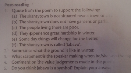 Post-reading 
1. Quote from the poem to support the following: 
(a) The shantytown is not situated near a town or city 
(b) The shantytown does not have gardens or park. 
(c) The people living there are poor. 
(d) They experience great hardship in winter. 
(e) Some day things will change for the better. 
(f) The shantytown is called ‘Jabavu’. 
2. Summarise what the ground is like in winter. 
3. What statement is the speaker making when he/she says th 
4. Comment on the value judgements made in the poem. 
5. Do you think Jabavu is a 'symbol? Explain your answe