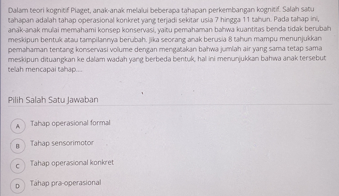 Dalam teori kognitif Piaget, anak-anak melalui beberapa tahapan perkembangan kognitif. Salah satu
tahapan adalah tahap operasional konkret yang terjadi sekitar usia 7 hingga 11 tahun. Pada tahap ini,
anak-anak mulai memahami konsep konservasi, yaitu pemahaman bahwa kuantitas benda tidak berubah
meskipun bentuk atau tampilannya berubah. Jika seorang anak berusia 8 tahun mampu menunjukkan
pemahaman tentang konservasi volume dengan mengatakan bahwa jumlah air yang sama tetap sama
meskipun dituangkan ke dalam wadah yang berbeda bentuk, hal ini menunjukkan bahwa anak tersebut
telah mencapai tahap....
Pilih Salah Satu Jawaban
A Tahap operasional formal
B Tahap sensorimotor
c Tahap operasional konkret
D Tahap pra-operasional