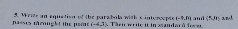 Write an equation of the parabola with x-intercepts (-9,0) and (5,0) and 
passes throught the point (-4,3). Then write it in standard form.