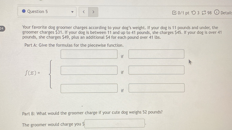 < > □0/1 pt つ 3 ?98 i Detail 
24 Your favorite dog groomer charges according to your dog’s weight. If your dog is 11 pounds and under, the 
groomer charges $31. If your dog is between 11 and up to 41 pounds, she charges $45. If your dog is over 41
pounds, she charges $49, plus an additional $4 for each pound over 41 lbs. 
Part A: Give the formulas for the piecewise function.
□ if □ 
if □
f(x)=beginarrayl □  □ endarray. if 
□ 
Part B: What would the groomer charge if your cute dog weighs 52 pounds? 
The groomer would charge you $ □.